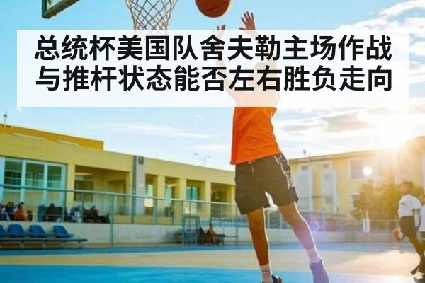 总统杯美国队舍夫勒主场作战与推杆状态能否左右胜负走向