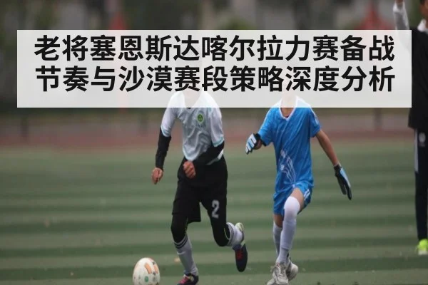 老将塞恩斯达喀尔拉力赛备战节奏与沙漠赛段策略深度分析