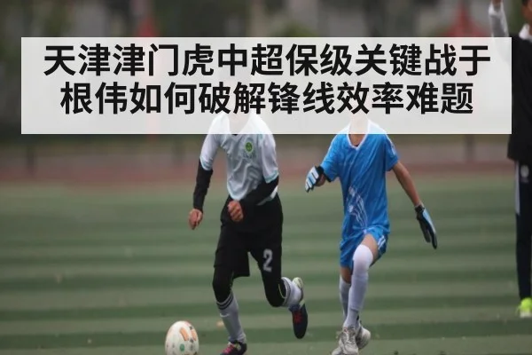 天津津门虎中超保级关键战于根伟如何破解锋线效率难题